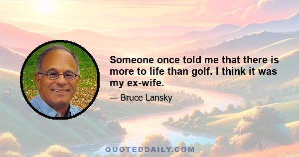 Someone once told me that there is more to life than golf. I think it was my ex-wife.