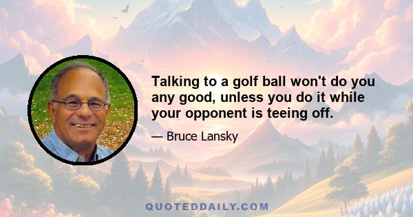 Talking to a golf ball won't do you any good, unless you do it while your opponent is teeing off.