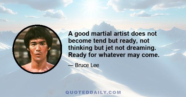 A good martial artist does not become tend but ready, not thinking but jet not dreaming. Ready for whatever may come.