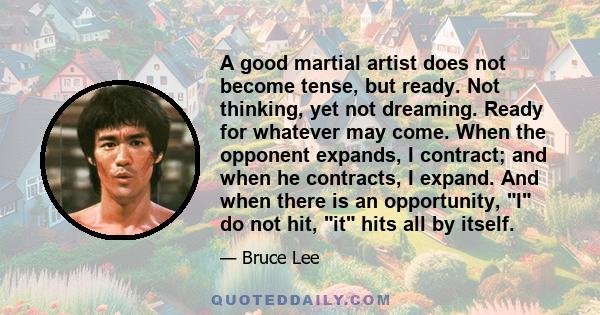 A good martial artist does not become tense, but ready. Not thinking, yet not dreaming. Ready for whatever may come. When the opponent expands, I contract; and when he contracts, I expand. And when there is an