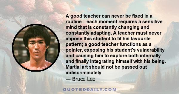 A good teacher can never be fixed in a routine... each moment requires a sensitive mind that is constantly changing and constantly adapting. A teacher must never impose this student to fit his favourite pattern; a good