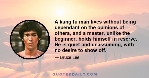 A kung fu man lives without being dependant on the opinions of others, and a master, unlike the beginner, holds himself in reserve. He is quiet and unassuming, with no desire to show off.