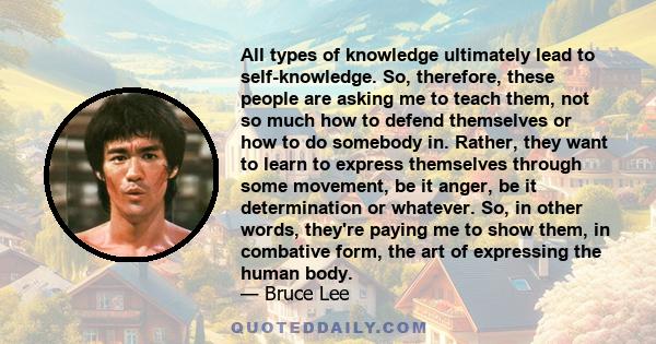 All types of knowledge ultimately lead to self-knowledge. So, therefore, these people are asking me to teach them, not so much how to defend themselves or how to do somebody in. Rather, they want to learn to express