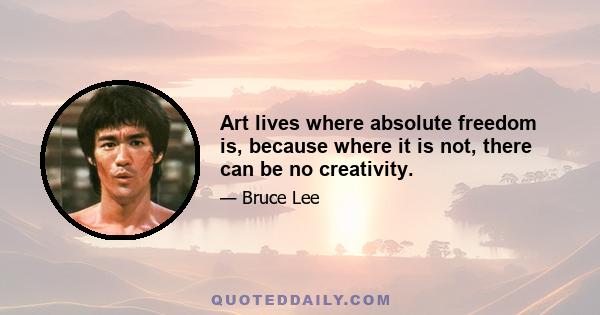 Art lives where absolute freedom is, because where it is not, there can be no creativity.