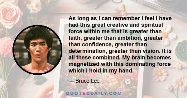 As long as I can remember I feel I have had this great creative and spiritual force within me that is greater than faith, greater than ambition, greater than confidence, greater than determination, greater than vision.