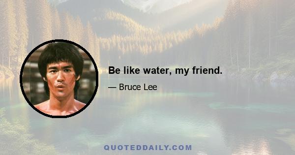 Be like water, my friend.