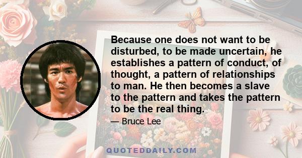 Because one does not want to be disturbed, to be made uncertain, he establishes a pattern of conduct, of thought, a pattern of relationships to man. He then becomes a slave to the pattern and takes the pattern to be the 