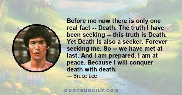 Before me now there is only one real fact -- Death. The truth I have been seeking -- this truth is Death. Yet Death is also a seeker. Forever seeking me. So -- we have met at last. And I am prepared. I am at peace.