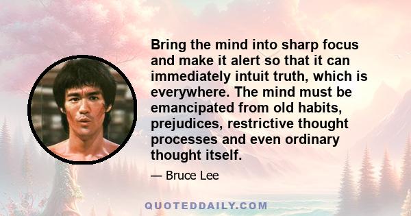 Bring the mind into sharp focus and make it alert so that it can immediately intuit truth, which is everywhere. The mind must be emancipated from old habits, prejudices, restrictive thought processes and even ordinary