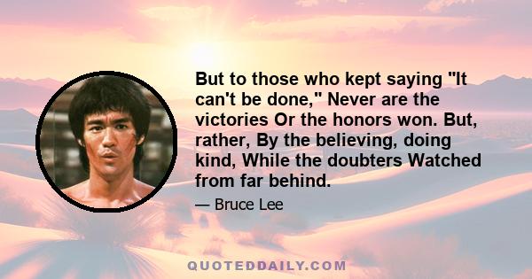 But to those who kept saying It can't be done, Never are the victories Or the honors won. But, rather, By the believing, doing kind, While the doubters Watched from far behind.