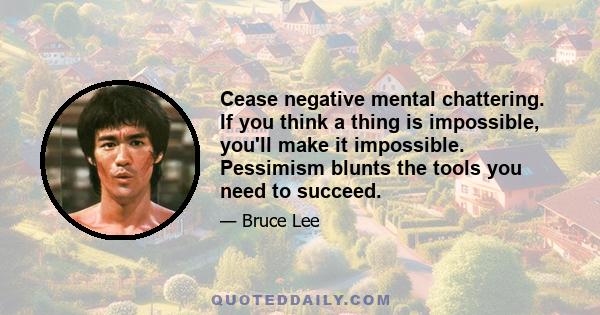 Cease negative mental chattering. If you think a thing is impossible, you'll make it impossible. Pessimism blunts the tools you need to succeed.