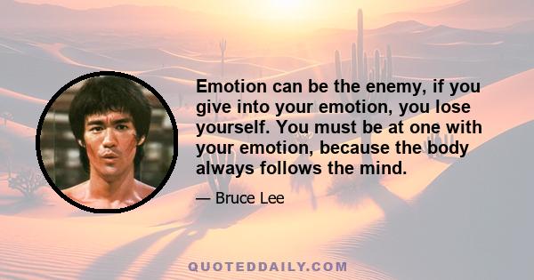 Emotion can be the enemy, if you give into your emotion, you lose yourself. You must be at one with your emotion, because the body always follows the mind.