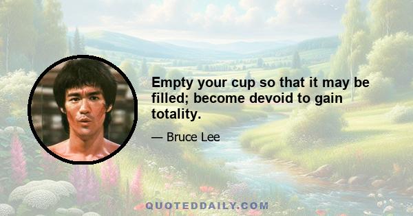 Empty your cup so that it may be filled; become devoid to gain totality.