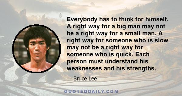 Everybody has to think for himself. A right way for a big man may not be a right way for a small man. A right way for someone who is slow may not be a right way for someone who is quick. Each person must understand his