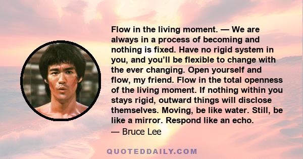 Flow in the living moment. — We are always in a process of becoming and nothing is fixed. Have no rigid system in you, and you’ll be flexible to change with the ever changing. Open yourself and flow, my friend. Flow in