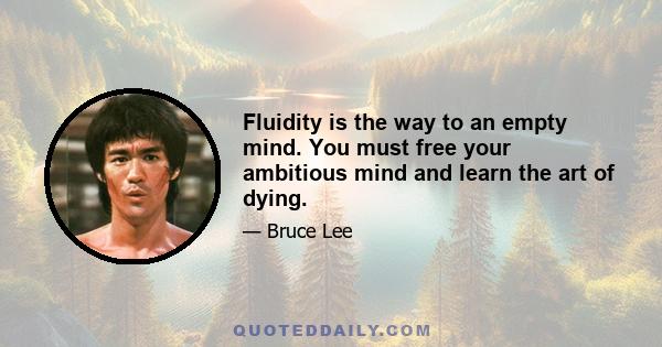 Fluidity is the way to an empty mind. You must free your ambitious mind and learn the art of dying.