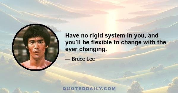 Have no rigid system in you, and you'll be flexible to change with the ever changing.