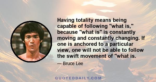 Having totality means being capable of following what is, because what is is constantly moving and constantly changing. If one is anchored to a particular view, one will not be able to follow the swift movement of what