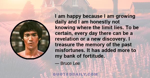 I am happy because I am growing daily and I am honestly not knowing where the limit lies. To be certain, every day there can be a revelation or a new discovery. I treasure the memory of the past misfortunes. It has