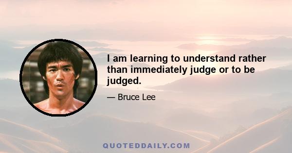 I am learning to understand rather than immediately judge or to be judged.