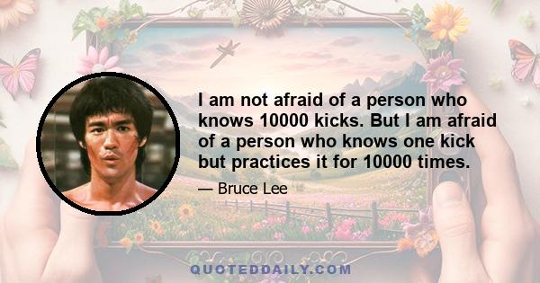 I am not afraid of a person who knows 10000 kicks. But I am afraid of a person who knows one kick but practices it for 10000 times.