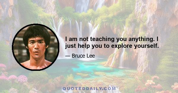 I am not teaching you anything. I just help you to explore yourself.