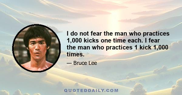 I do not fear the man who practices 1,000 kicks one time each. I fear the man who practices 1 kick 1,000 times.