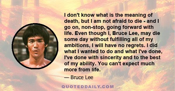 I don't know what is the meaning of death, but I am not afraid to die - and I go on, non-stop, going forward with life. Even though I, Bruce Lee, may die some day without fulfilling all of my ambitions, I will have no