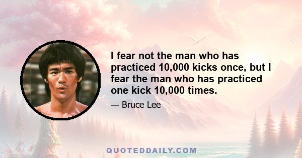 I fear not the man who has practiced 10,000 kicks once, but I fear the man who has practiced one kick 10,000 times.