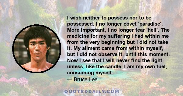 I wish neither to possess nor to be possessed. I no longer covet 'paradise'. More important, I no longer fear 'hell'. The medicine for my suffering I had within me from the very beginning but I did not take it. My