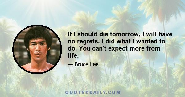 If I should die tomorrow, I will have no regrets. I did what I wanted to do. You can't expect more from life.