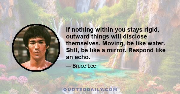 If nothing within you stays rigid, outward things will disclose themselves. Moving, be like water. Still, be like a mirror. Respond like an echo.