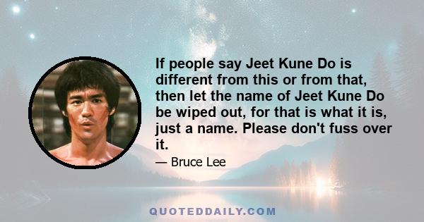 If people say Jeet Kune Do is different from this or from that, then let the name of Jeet Kune Do be wiped out, for that is what it is, just a name. Please don't fuss over it.