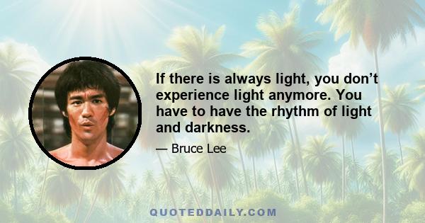 If there is always light, you don’t experience light anymore. You have to have the rhythm of light and darkness.