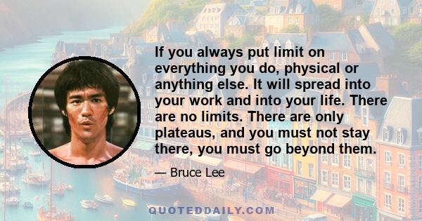 If you always put limit on everything you do, physical or anything else. It will spread into your work and into your life. There are no limits. There are only plateaus, and you must not stay there, you must go beyond