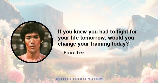 If you knew you had to fight for your life tomorrow, would you change your training today?