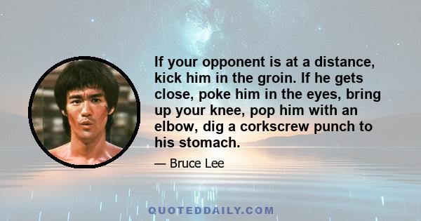 If your opponent is at a distance, kick him in the groin. If he gets close, poke him in the eyes, bring up your knee, pop him with an elbow, dig a corkscrew punch to his stomach.