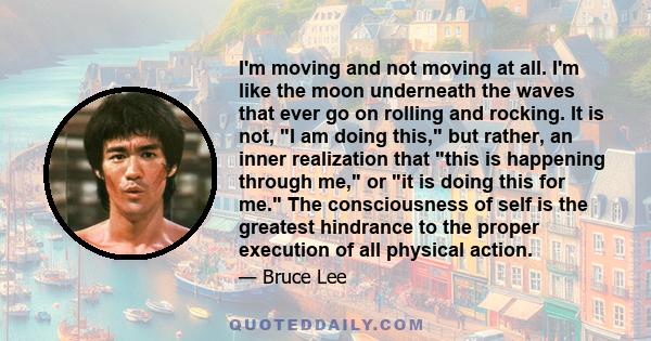 I'm moving and not moving at all. I'm like the moon underneath the waves that ever go on rolling and rocking. It is not, I am doing this, but rather, an inner realization that this is happening through me, or it is