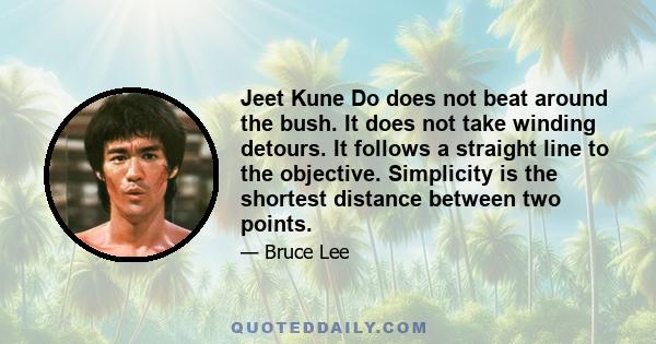 Jeet Kune Do does not beat around the bush. It does not take winding detours. It follows a straight line to the objective. Simplicity is the shortest distance between two points.