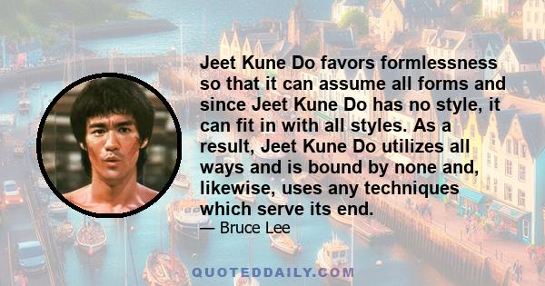 Jeet Kune Do favors formlessness so that it can assume all forms and since Jeet Kune Do has no style, it can fit in with all styles. As a result, Jeet Kune Do utilizes all ways and is bound by none and, likewise, uses