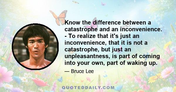 Know the difference between a catastrophe and an inconvenience. - To realize that it's just an inconvenience, that it is not a catastrophe, but just an unpleasantness, is part of coming into your own, part of waking up.