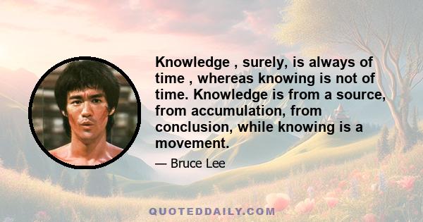 Knowledge , surely, is always of time , whereas knowing is not of time. Knowledge is from a source, from accumulation, from conclusion, while knowing is a movement.