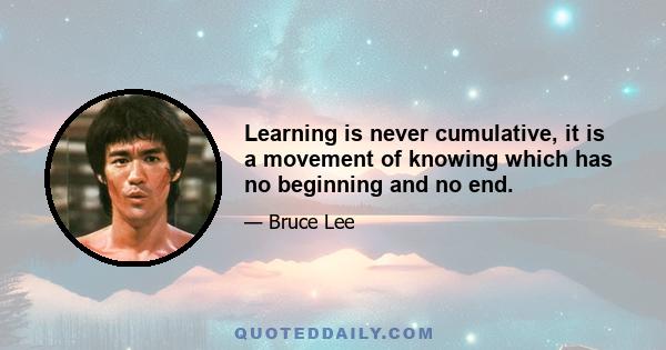 Learning is never cumulative, it is a movement of knowing which has no beginning and no end.