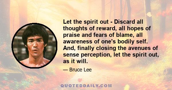 Let the spirit out - Discard all thoughts of reward, all hopes of praise and fears of blame, all awareness of one's bodily self. And, finally closing the avenues of sense perception, let the spirit out, as it will.