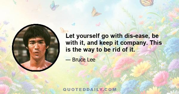 Let yourself go with dis-ease, be with it, and keep it company. This is the way to be rid of it.