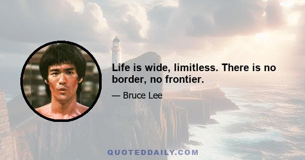 Life is wide, limitless. There is no border, no frontier.