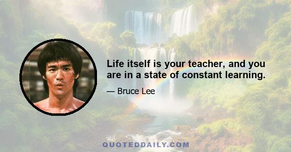 Life itself is your teacher, and you are in a state of constant learning.