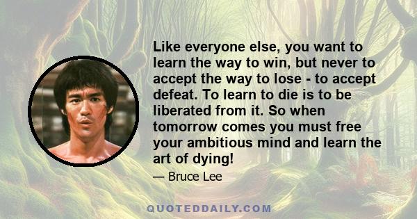 Like everyone else, you want to learn the way to win, but never to accept the way to lose - to accept defeat. To learn to die is to be liberated from it. So when tomorrow comes you must free your ambitious mind and