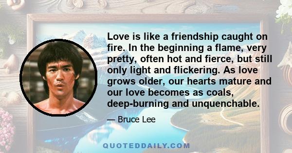 Love is like a friendship caught on fire. In the beginning a flame, very pretty, often hot and fierce, but still only light and flickering. As love grows older, our hearts mature and our love becomes as coals,