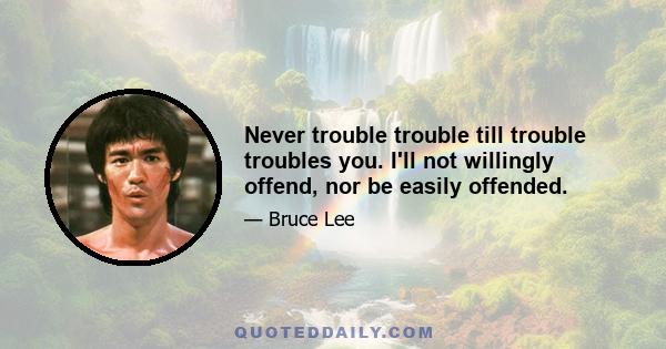 Never trouble trouble till trouble troubles you. I'll not willingly offend, nor be easily offended.